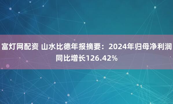 富灯网配资 山水比德年报摘要：2024年归母净利润同比增长126.42%