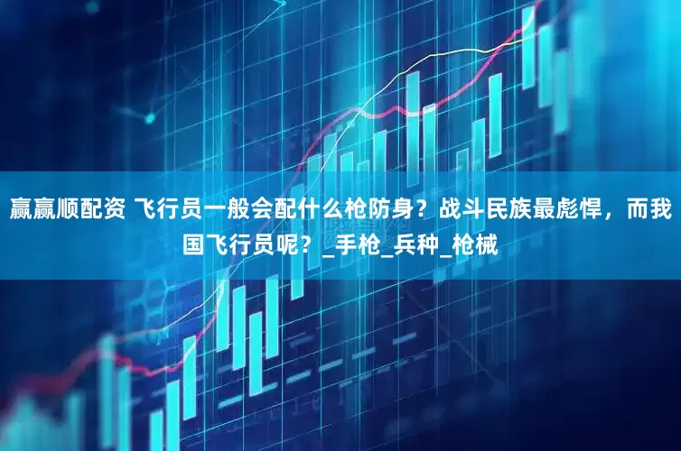 赢赢顺配资 飞行员一般会配什么枪防身？战斗民族最彪悍，而我国飞行员呢？_手枪_兵种_枪械
