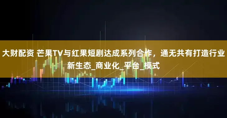 大财配资 芒果TV与红果短剧达成系列合作，通无共有打造行业新生态_商业化_平台_模式