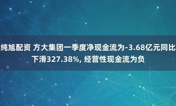 纯旭配资 方大集团一季度净现金流为-3.68亿元同比下滑327.38%, 经营性现金流为负