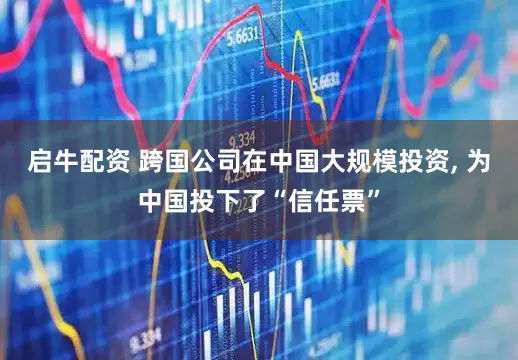 启牛配资 跨国公司在中国大规模投资, 为中国投下了“信任票”