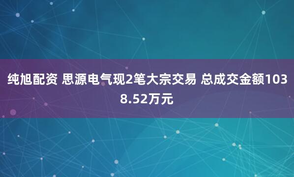 纯旭配资 思源电气现2笔大宗交易 总成交金额1038.52万元