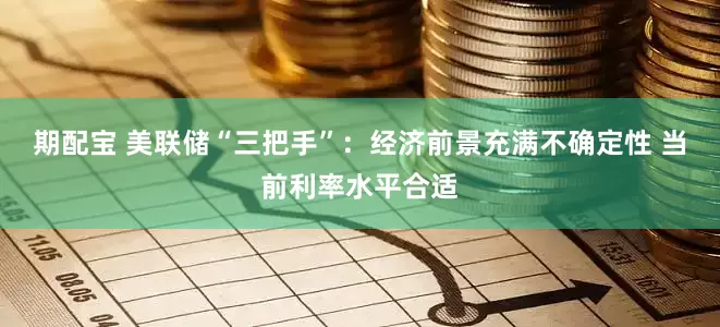 期配宝 美联储“三把手”：经济前景充满不确定性 当前利率水平合适