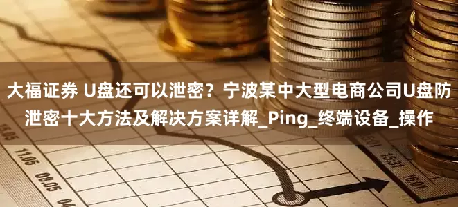 大福证券 U盘还可以泄密？宁波某中大型电商公司U盘防泄密十大方法及解决方案详解_Ping_终端设备_操作