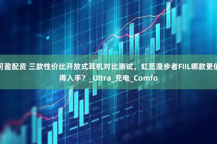 可盈配资 三款性价比开放式耳机对比测试，虹觅漫步者FIIL哪款更值得入手？_Ultra_充电_Comfo