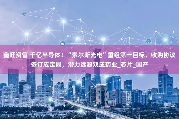 鑫旺资管 千亿半导体！“索尔斯光电”重组第一目标，收购协议签订成定局，潜力远超双成药业_芯片_国产