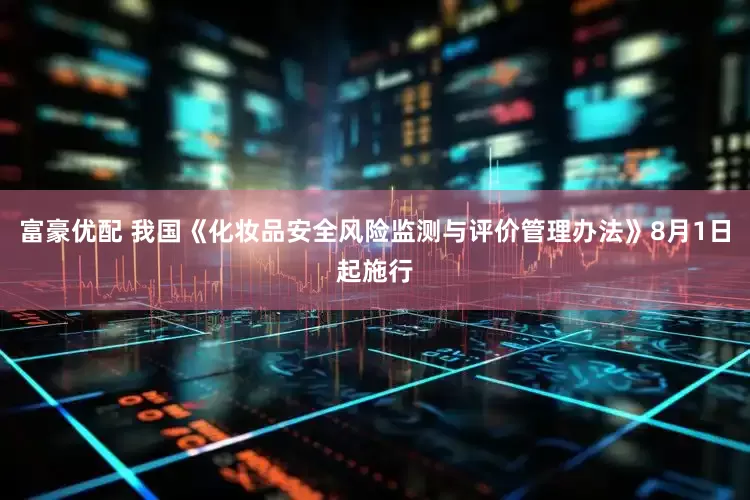 富豪优配 我国《化妆品安全风险监测与评价管理办法》8月1日起施行