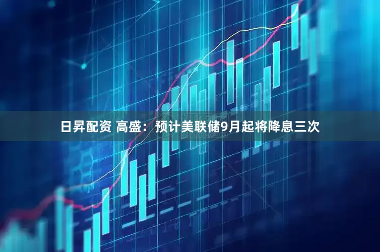 日昇配资 高盛：预计美联储9月起将降息三次