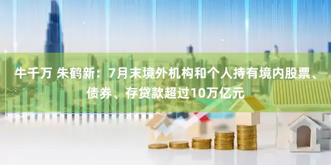 牛千万 朱鹤新：7月末境外机构和个人持有境内股票、债券、存贷款超过10万亿元