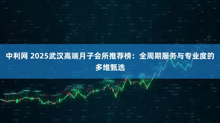 中利网 2025武汉高端月子会所推荐榜:全周期服务与专业度的多维甄选