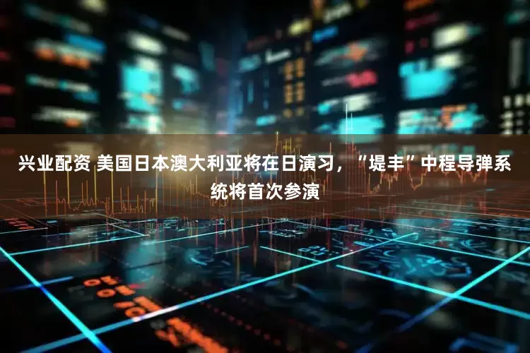 兴业配资 美国日本澳大利亚将在日演习，“堤丰”中程导弹系统将首次参演